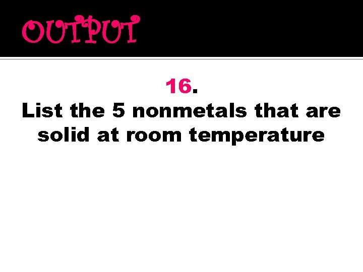 OUTPUT 16. List the 5 nonmetals that are solid at room temperature 