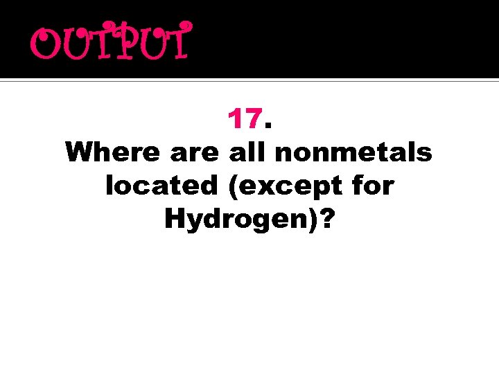 OUTPUT 17. Where all nonmetals located (except for Hydrogen)? 