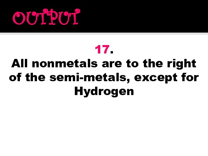 OUTPUT 17. All nonmetals are to the right of the semi-metals, except for Hydrogen