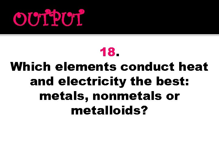 OUTPUT 18. Which elements conduct heat and electricity the best: metals, nonmetals or metalloids?