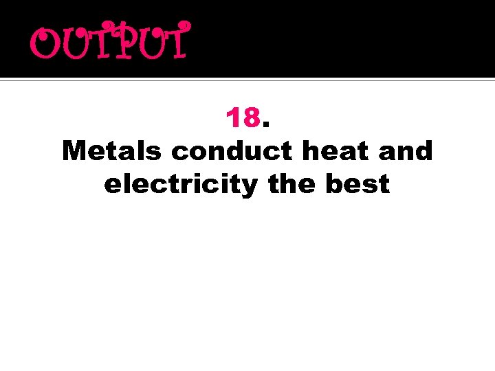 OUTPUT 18. Metals conduct heat and electricity the best 