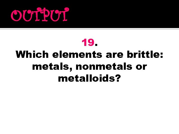 OUTPUT 19. Which elements are brittle: metals, nonmetals or metalloids? 