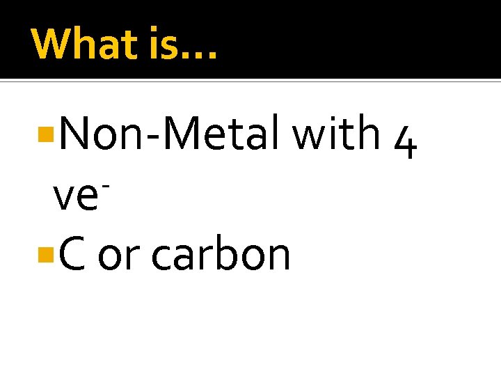 What is… Non-Metal with 4 ve C or carbon 