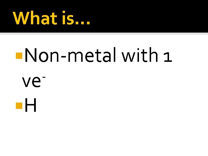 What is… Non-metal with 1 ve H 