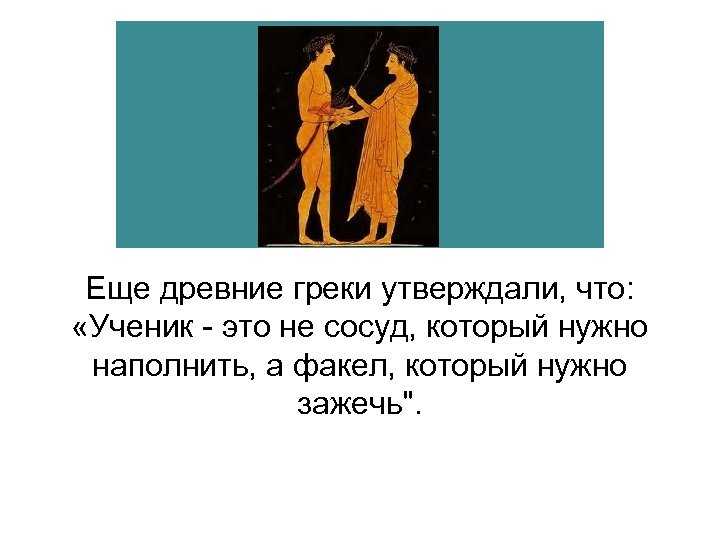Еще древние греки утверждали, что: «Ученик - это не сосуд, который нужно наполнить, а