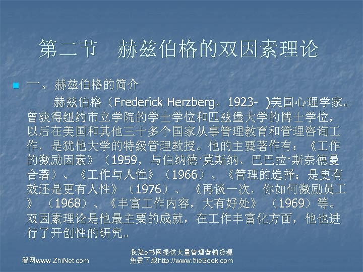 第二节 赫兹伯格的双因素理论 n 一、赫兹伯格的简介 赫兹伯格（Frederick Herzberg，1923 - )美国心理学家。 曾获得纽约市立学院的学士学位和匹兹堡大学的博士学位， 以后在美国和其他三十多个国家从事管理教育和管理咨询 作，是犹他大学的特级管理教授。他的主要著作有：《 作 的激励因素》（1959，与伯纳德·莫斯纳、巴巴拉·斯奈德曼 合著）、《