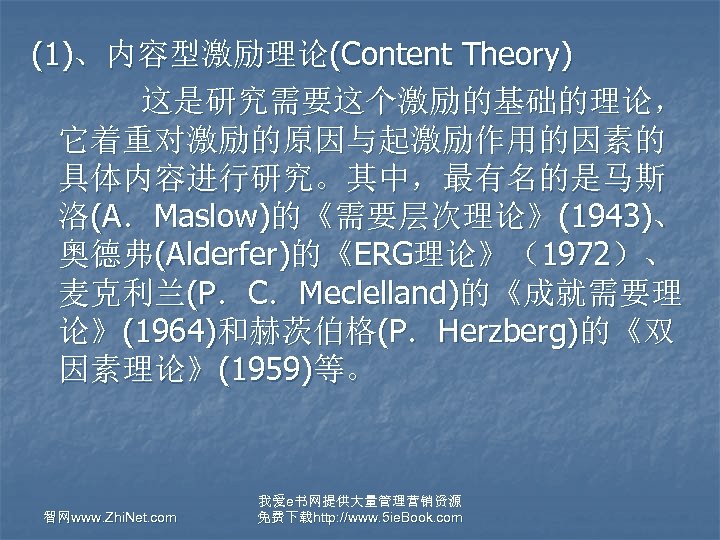 (1)、内容型激励理论(Content Theory) 这是研究需要这个激励的基础的理论， 它着重对激励的原因与起激励作用的因素的 具体内容进行研究。其中，最有名的是马斯 洛(A．Maslow)的《需要层次理论》(1943)、 奥德弗(Alderfer)的《ERG理论》（1972）、 麦克利兰(P．C．Meclelland)的《成就需要理 论》(1964)和赫茨伯格(P．Herzberg)的《双 因素理论》(1959)等。 智网www. Zhi. Net. com