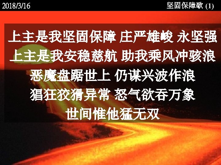 2018/3/16 坚固保障歌 (1) 上主是我坚固保障 庄严雄峻 永坚强 上主是我安稳慈航 助我乘风冲骇浪 恶魔盘踞世上 仍谋兴波作浪 猖狂狡猾异常 怒气欲吞万象 世间惟他猛无双 <2006