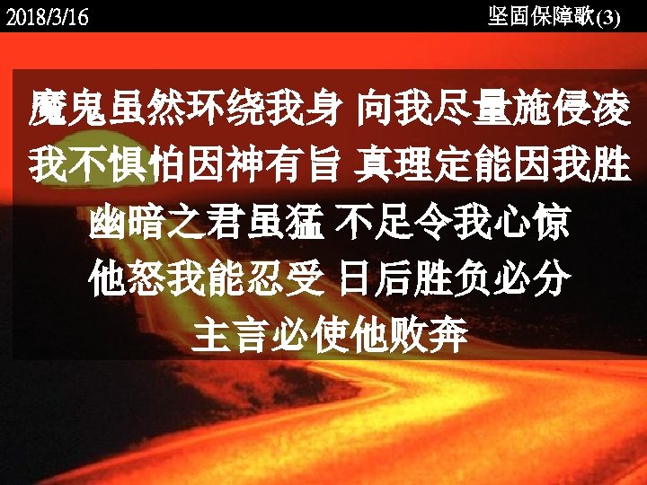 2018/3/16 坚固保障歌(3) 魔鬼虽然环绕我身 向我尽量施侵凌 我不惧怕因神有旨 真理定能因我胜 幽暗之君虽猛 不足令我心惊 他怒我能忍受 日后胜负必分 主言必使他败奔 <2006 -12 -