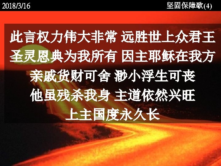 2018/3/16 坚固保障歌(4) 此言权力伟大非常 远胜世上众君王 圣灵恩典为我所有 因主耶稣在我方 亲戚货财可舍 渺小浮生可丧 他虽残杀我身 主道依然兴旺 上主国度永久长 <2006 -12 -