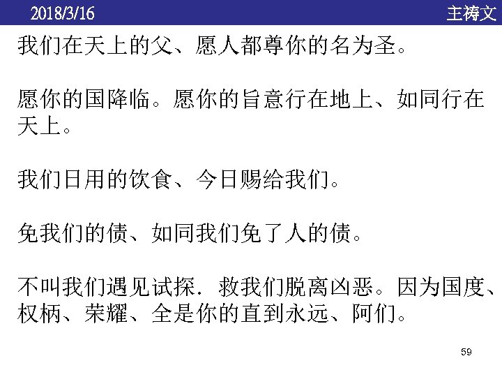 2018/3/16 主祷文 我们在天上的父、愿人都尊你的名为圣。 愿你的国降临。愿你的旨意行在地上、如同行在 天上。 我们日用的饮食、今日赐给我们。 免我们的债、如同我们免了人的债。 不叫我们遇见试探．救我们脱离凶恶。因为国度、 权柄、荣耀、全是你的直到永远、阿们。 59 