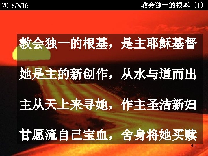 2018/3/16 教会独一的根基（1） 教会独一的根基，是主耶稣基督 她是主的新创作，从水与道而出 主从天上来寻她，作主圣洁新妇 甘愿流自己宝血，舍身将她买赎 <2006 -12 - 60 