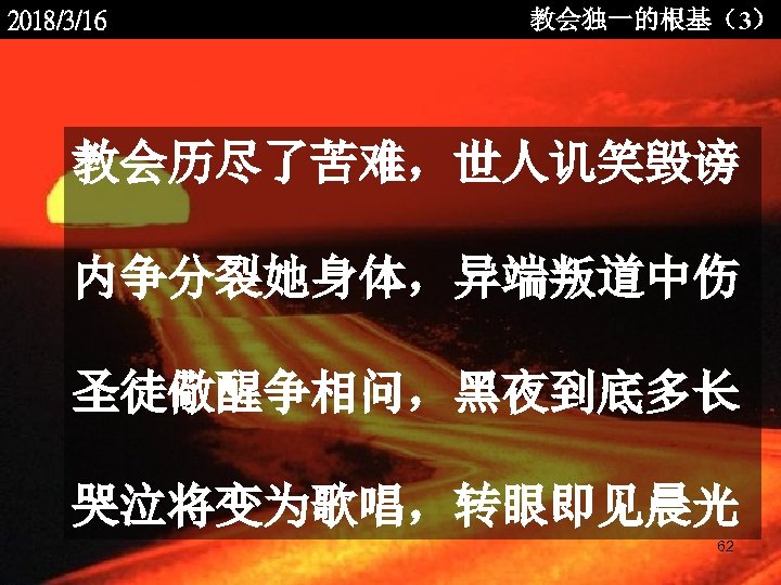 2018/3/16 教会独一的根基（3） 教会历尽了苦难，世人讥笑毁谤 内争分裂她身体，异端叛道中伤 圣徒儆醒争相问，黑夜到底多长 哭泣将变为歌唱，转眼即见晨光 <2006 -12 - 62 