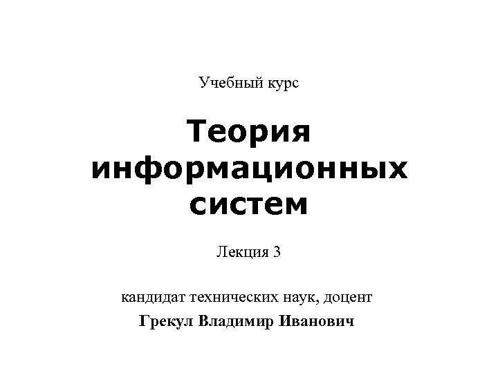 Учебный курс Теория информационных систем Лекция 3 кандидат технических наук, доцент Грекул Владимир Иванович