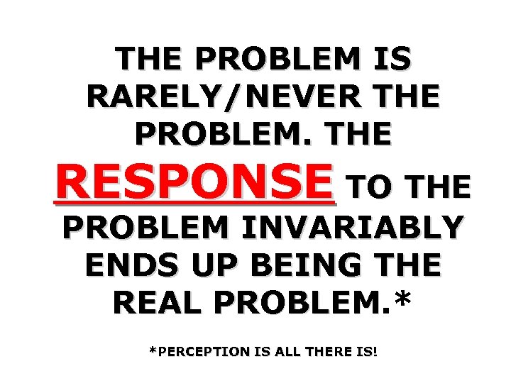 THE PROBLEM IS RARELY/NEVER THE PROBLEM. THE RESPONSE TO THE PROBLEM INVARIABLY ENDS UP