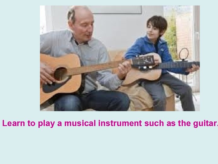 Learn to play a musical instrument such as the guitar. 