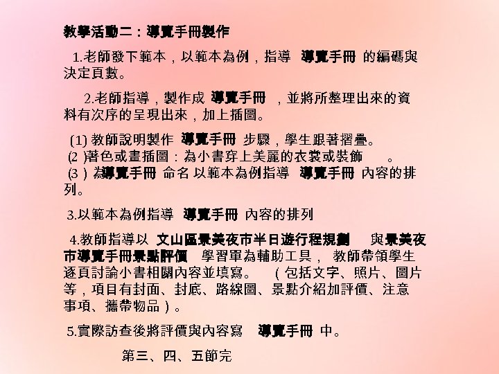 教學活動二：導覽手冊製作 1. 老師發下範本，以範本為例，指導 導覽手冊 的編碼與 決定頁數。 2. 老師指導，製作成 導覽手冊 ，並將所整理出來的資 料有次序的呈現出來，加上插圖。 (1) 教師說明製作 導覽手冊