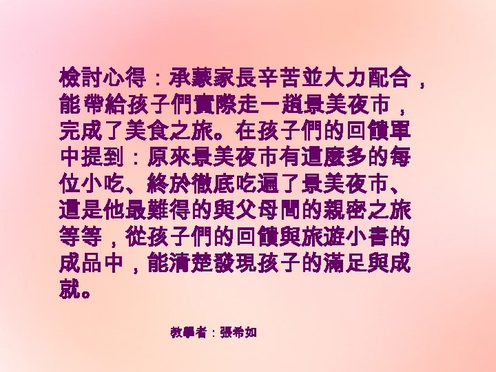 檢討心得：承蒙家長辛苦並大力配合， 能 帶給孩子們實際走一趟景美夜市， 完成了美食之旅。在孩子們的回饋單 中提到：原來景美夜市有這麼多的每 位小吃、終於徹底吃遍了景美夜市、 這是他最難得的與父母間的親密之旅 等等，從孩子們的回饋與旅遊小書的 成品中，能清楚發現孩子的滿足與成 就。 教學者：張希如 