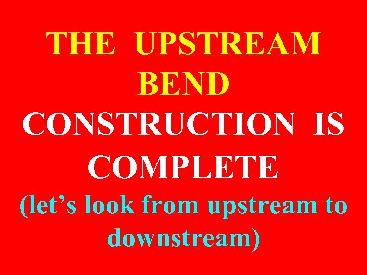 THE UPSTREAM BEND CONSTRUCTION IS COMPLETE (let’s look from upstream to downstream) 