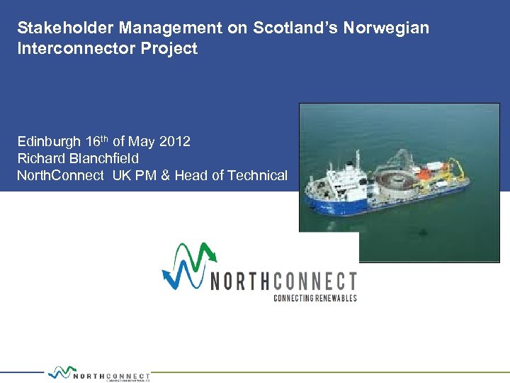 Stakeholder Management on Scotland’s Norwegian Interconnector Project Edinburgh 16 th of May 2012 Richard