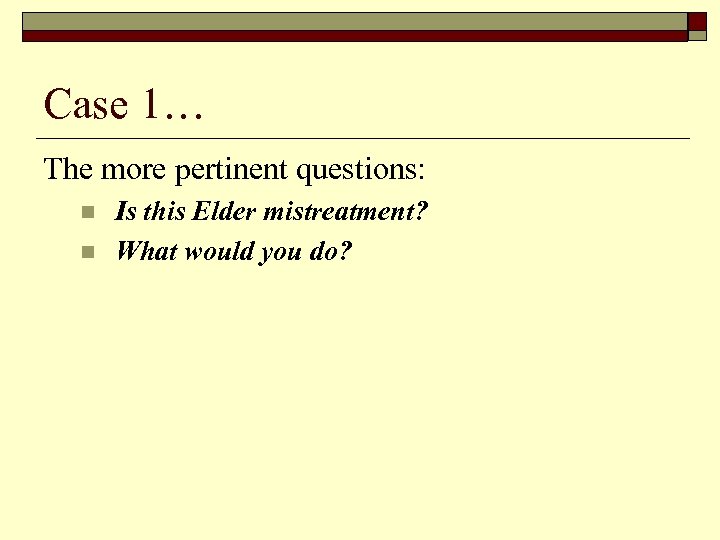 Case 1… The more pertinent questions: n n Is this Elder mistreatment? What would