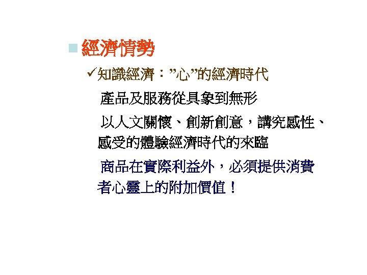 n 經濟情勢 ü知識經濟：”心”的經濟時代 　產品及服務從具象到無形 　以人文關懷、創新創意，講究感性、 感受的體驗經濟時代的來臨 　商品在實際利益外，必須提供消費 者心靈上的附加價值！ 