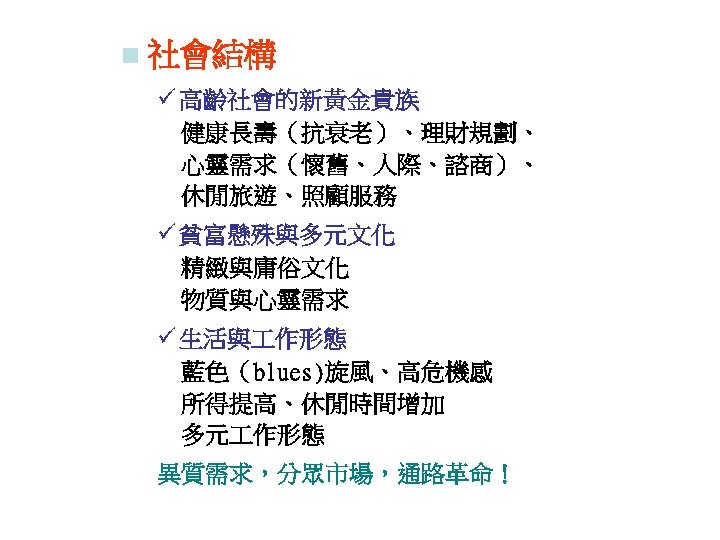 n 社會結構 ü 高齡社會的新黃金貴族 　健康長壽（抗衰老）、理財規劃、 　心靈需求（懷舊、人際、諮商）、 休閒旅遊、照顧服務 ü 貧富懸殊與多元文化 　精緻與庸俗文化 　物質與心靈需求 ü 生活與 作形態