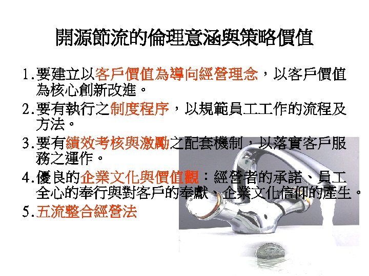 開源節流的倫理意涵與策略價值 1. 要建立以客戶價值為導向經營理念，以客戶價值 為核心創新改進。 2. 要有執行之制度程序，以規範員 作的流程及 方法。 3. 要有績效考核與激勵之配套機制，以落實客戶服 務之運作。 4. 優良的企業文化與價值觀：經營者的承諾、員 全心的奉行與對客戶的奉獻、企業文化信仰的產生。