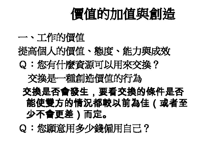 價值的加值與創造 一、 作的價值 提高個人的價值、態度、能力與成效 Ｑ：您有什麼資源可以用來交換？ 交換是一種創造價值的行為 交換是否會發生，要看交換的條件是否 能使雙方的情況都較以前為佳（或者至 少不會更差）而定。 Ｑ：您願意用多少錢僱用自己？ 