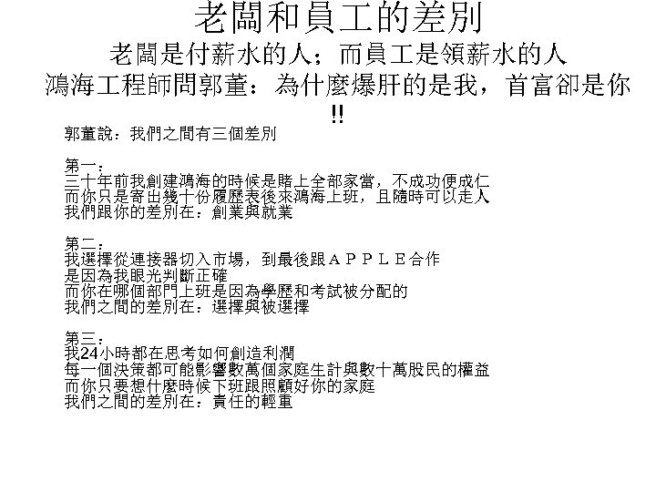 老闆和員 的差別 老闆是付薪水的人；而員 是領薪水的人 鴻海 程師問郭董：為什麼爆肝的是我，首富卻是你 !! 郭董說：我們之間有三個差別 第一： 三十年前我創建鴻海的時候是賭上全部家當，不成功便成仁 而你只是寄出幾十份履歷表後來鴻海上班，且隨時可以走人 我們跟你的差別在：創業與就業 第二： 我選擇從連接器切入市場，到最後跟ＡＰＰＬＥ合作