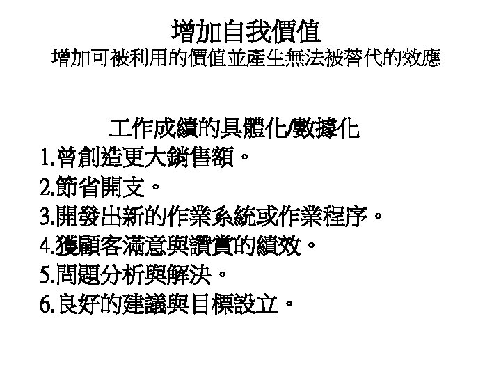 增加自我價值 增加可被利用的價值並產生無法被替代的效應 作成績的具體化/數據化 1. 曾創造更大銷售額。 2. 節省開支。 3. 開發出新的作業系統或作業程序。 4. 獲顧客滿意與讚賞的績效。 5. 問題分析與解決。 6.