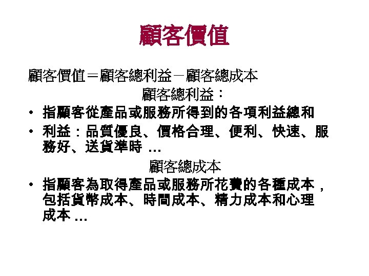 顧客價值＝顧客總利益－顧客總成本 顧客總利益： • 指顧客從產品或服務所得到的各項利益總和 • 利益：品質優良、價格合理、便利、快速、服 務好、送貨準時 … 顧客總成本 • 指顧客為取得產品或服務所花費的各種成本， 包括貨幣成本、時間成本、精力成本和心理 成本 …