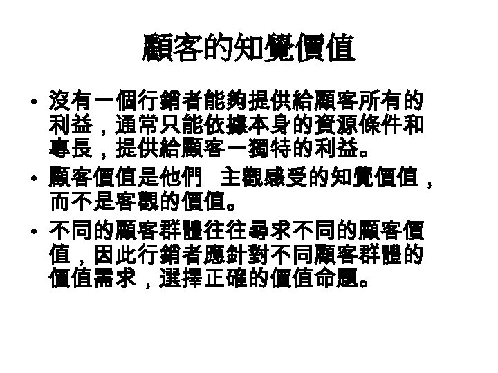 顧客的知覺價值 • 沒有一個行銷者能夠提供給顧客所有的 利益，通常只能依據本身的資源條件和 專長，提供給顧客一獨特的利益。 • 顧客價值是他們 主觀感受的知覺價值， 而不是客觀的價值。 • 不同的顧客群體往往尋求不同的顧客價 值，因此行銷者應針對不同顧客群體的 價值需求，選擇正確的價值命題。 