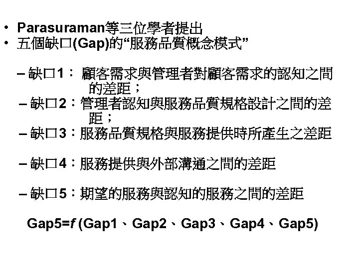  • Parasuraman等三位學者提出 • 五個缺口(Gap)的“服務品質概念模式” – 缺口 1： 顧客需求與管理者對顧客需求的認知之間 的差距； – 缺口 2：管理者認知與服務品質規格設計之間的差 距；