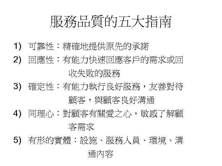 服務品質的五大指南 1) 可靠性：精確地提供原先的承諾 2) 回應性：有能力快速回應客戶的需求或回 收失敗的服務 3) 確定性：有能力執行良好服務，友善對待 顧客，與顧客良好溝通 4) 同理心：對顧客有關愛之心，敏感了解顧 客需求 5) 有形的實體：設施、服務人員、環境、溝