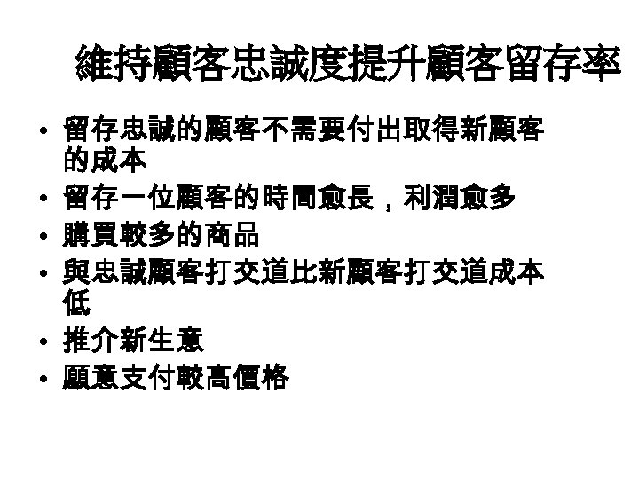 維持顧客忠誠度提升顧客留存率 • 留存忠誠的顧客不需要付出取得新顧客 的成本 • 留存一位顧客的時間愈長，利潤愈多 • 購買較多的商品 • 與忠誠顧客打交道比新顧客打交道成本 低 • 推介新生意 •