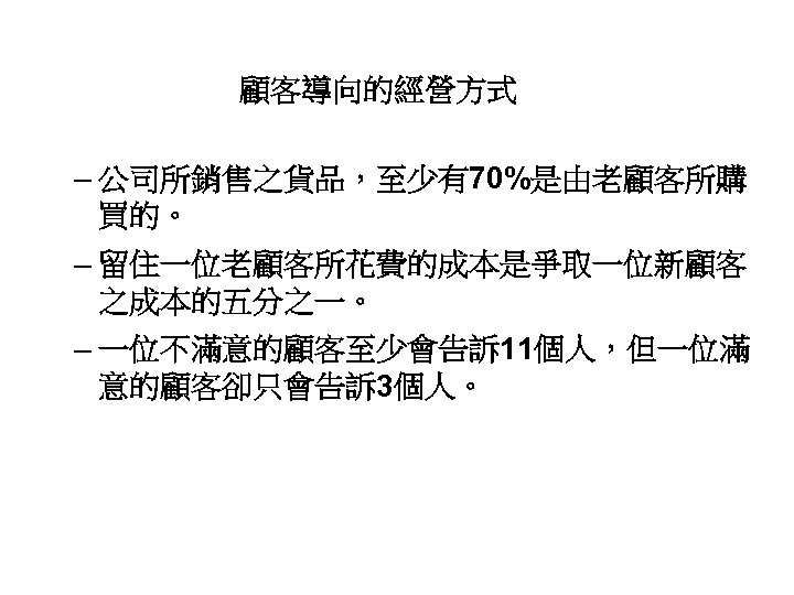 顧客導向的經營方式 – 公司所銷售之貨品，至少有70%是由老顧客所購 買的。 – 留住一位老顧客所花費的成本是爭取一位新顧客 之成本的五分之一。 – 一位不滿意的顧客至少會告訴 11個人，但一位滿 意的顧客卻只會告訴 3個人。 