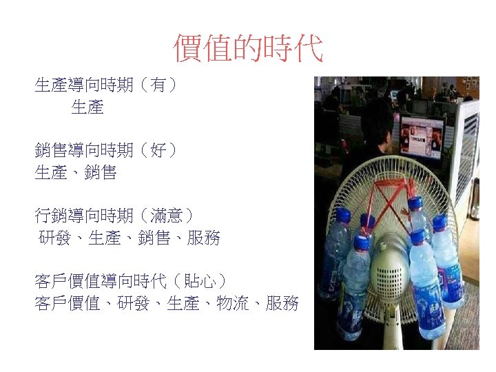 價值的時代 生產導向時期（有） 生產 銷售導向時期（好） 生產、銷售 行銷導向時期（滿意） 研發、生產、銷售、服務 客戶價值導向時代（貼心） 客戶價值、研發、生產、物流、服務 