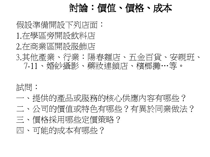 討論：價值、價格、成本 假設準備開設下列店面： 1. 在學區旁開設飲料店 2. 在商業區開設服飾店 3. 其他產業、行業：陽春麵店、五金百貨、安親班、 7 -11、婚紗攝影、藥妝連鎖店、檳榔攤…等。 試問： 一、提供的產品或服務的核心供應內容有哪些？ 二、公司的價值或特色有哪些？有異於同業做法？ 三、價格採用哪些定價策略？