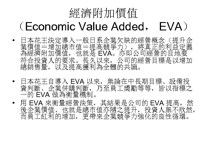 經濟附加價值 （Economic Value Added， EVA） • 日本花王決定導入一般日系企業欠缺的經營概念（提升企 業價值＝增加總市值＝提高競爭力），將真正的利益定義 為經濟附加價值，也就是 EVA。亦即公司經營的目地要 符合投資人的要求。長久以來，公司的經營目標是以增加 總銷售量，以及提高獲利為全體的共識。 • 日本花王自導入