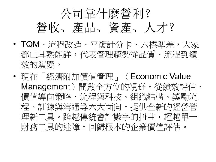 公司靠什麼營利？ 營收、產品、資產、人才？ • TQM、流程改造、平衡計分卡、六標準差，大家 都已耳熟能詳，代表管理趨勢從品質、流程到績 效的演變。 • 現在「經濟附加價值管理」（Economic Value Management）開啟全方位的視野，從績效評估、 價值導向策略、流程與科技、組織結構、獎勵流 程、訓練與溝通等六大面向，提供全新的經營管 理新 具。跨越傳統會計數字的扭曲，超越單一