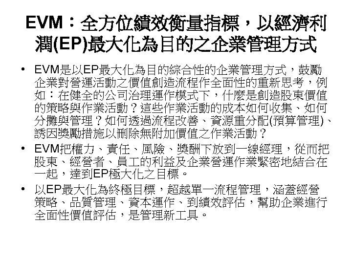 EVM：全方位績效衡量指標，以經濟利 潤(EP)最大化為目的之企業管理方式 • EVM是以EP最大化為目的綜合性的企業管理方式，鼓勵 企業對營運活動之價值創造流程作全面性的重新思考，例 如：在健全的公司治理運作模式下，什麼是創造股東價值 的策略與作業活動？這些作業活動的成本如何收集、如何 分攤與管理？如何透過流程改善、資源重分配(預算管理)、 誘因獎勵措施以刪除無附加價值之作業活動？ • EVM把權力、責任、風險、獎酬下放到一線經理，從而把 股東、經營者、員 的利益及企業營運作業緊密地結合在 一起，達到EP極大化之目標。