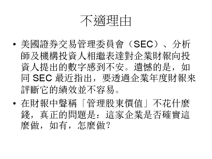 不適理由 • 美國證券交易管理委員會（SEC）、分析 師及機構投資人相繼表達對企業財報向投 資人提出的數字感到不安。遺憾的是，如 同 SEC 最近指出，要透過企業年度財報來 評斷它的績效並不容易。 • 在財報中聲稱「管理股東價值」不花什麼 錢，真正的問題是：這家企業是否確實這 麼做，如有，怎麼做？ 