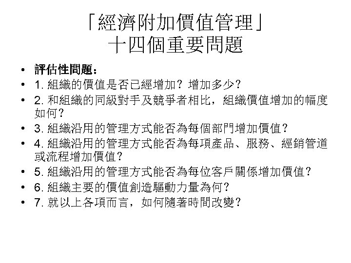 「經濟附加價值管理」 十四個重要問題 • 評估性問題： • 1. 組織的價值是否已經增加？增加多少？ • 2. 和組織的同級對手及競爭者相比，組織價值增加的幅度 如何？ • 3. 組織沿用的管理方式能否為每個部門增加價值？