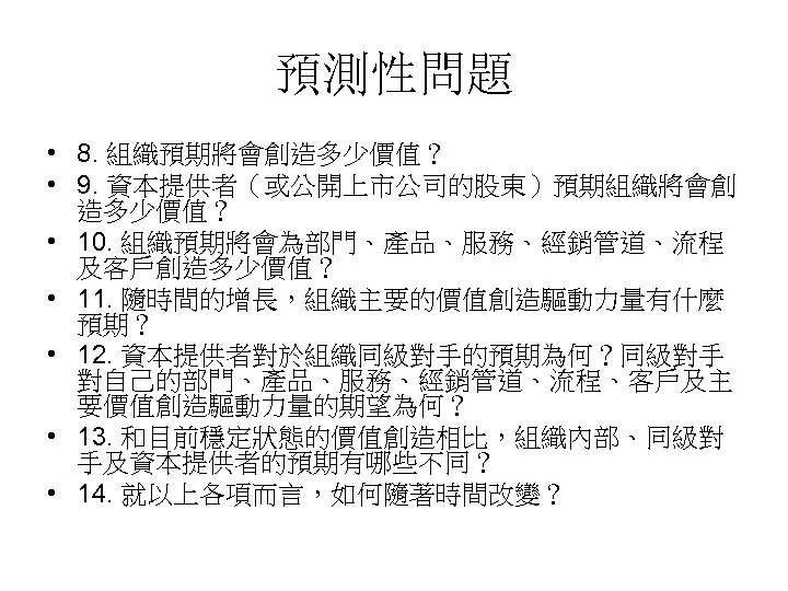預測性問題 • 8. 組織預期將會創造多少價值？ • 9. 資本提供者（或公開上市公司的股東）預期組織將會創 造多少價值？ • 10. 組織預期將會為部門、產品、服務、經銷管道、流程 及客戶創造多少價值？ • 11.