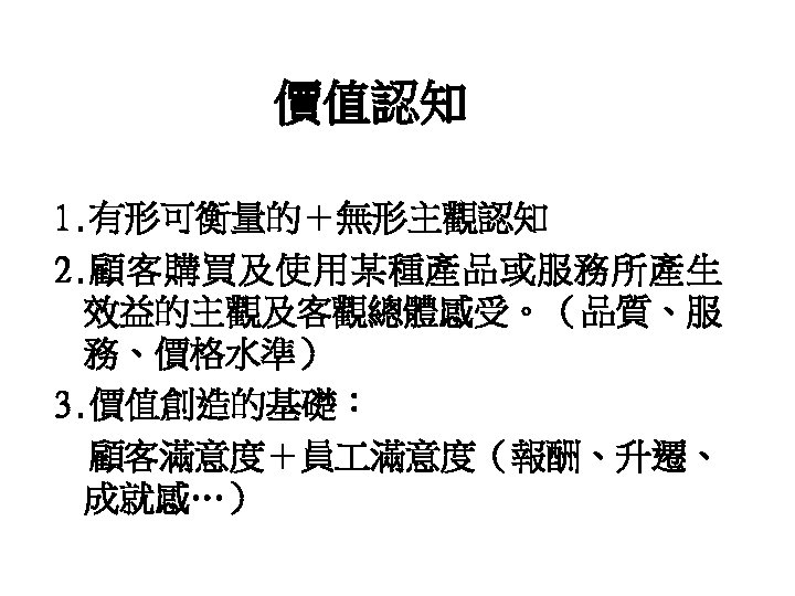 價值認知 1. 有形可衡量的＋無形主觀認知 2. 顧客購買及使用某種產品或服務所產生 效益的主觀及客觀總體感受。（品質、服 務、價格水準） 3. 價值創造的基礎： 顧客滿意度＋員 滿意度（報酬、升遷、 成就感…） 