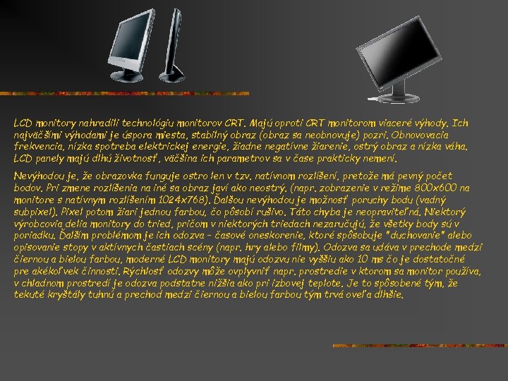 LCD monitory nahradili technológiu monitorov CRT. Majú oproti CRT monitorom viaceré výhody. Ich najväčšími