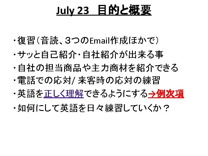 July 23　目的と概要 ・復習（音読、３つのEmail作成ほかで） ・サッと自己紹介・自社紹介が出来る事 ・自社の担当商品や主力商材を紹介できる ・電話での応対/ 来客時の応対の練習 ・英語を正しく理解できるようにする→例次項 ・如何にして英語を日々練習していくか？ 