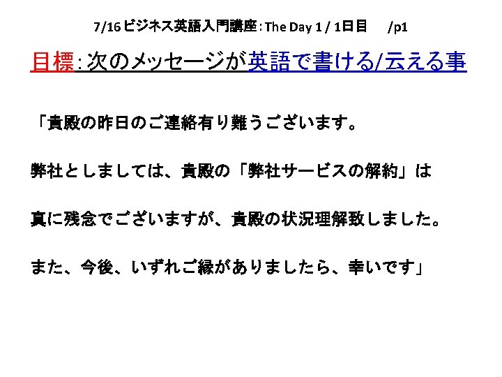 7/16 ビジネス英語入門講座：The Day 1 / 1日目　　/p 1 目標：次のメッセージが英語で書ける/云える事 「貴殿の昨日のご連絡有り難うございます。 弊社としましては、貴殿の「弊社サービスの解約」は 真に残念でございますが、貴殿の状況理解致しました。 また、今後、いずれご縁がありましたら、幸いです」 