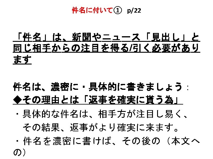 件名に付いて①　p/22 「件名」は、新聞やニュース「見出し」と 同じ相手からの注目を得る/引く必要があり ます 件名は、濃密に・具体的に書きましょう： ◆その理由とは「返事を確実に貰う為」 ・具体的な件名は、相手方が注目し易く、 　その結果、返事がより確実に来ます。 ・件名を濃密に書けば、その後の（本文へ の） 